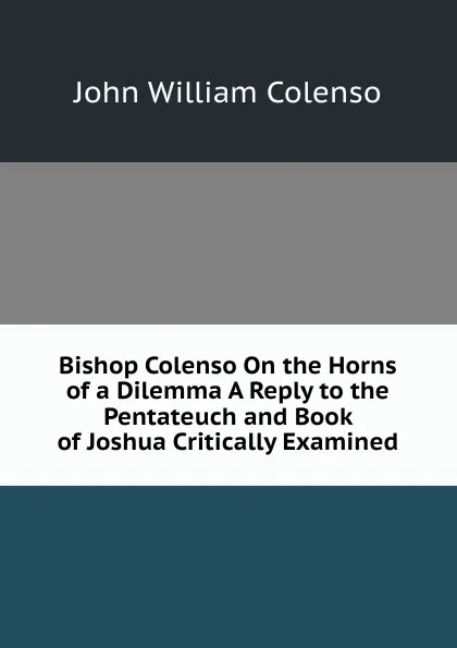 Обложка книги Bishop Colenso On the Horns of a Dilemma A Reply to the Pentateuch and Book of Joshua Critically Examined., John William Colenso