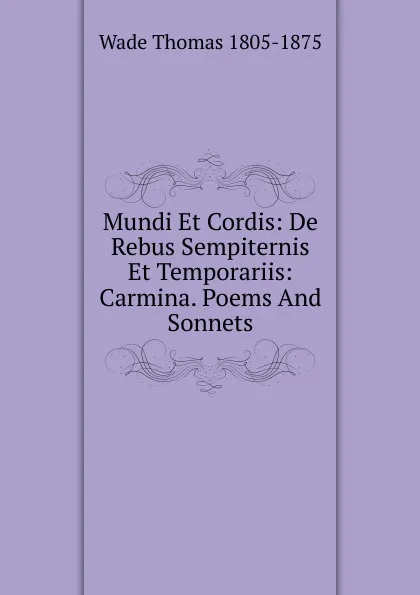 Обложка книги Mundi Et Cordis: De Rebus Sempiternis Et Temporariis: Carmina. Poems And Sonnets, Wade Thomas 1805-1875