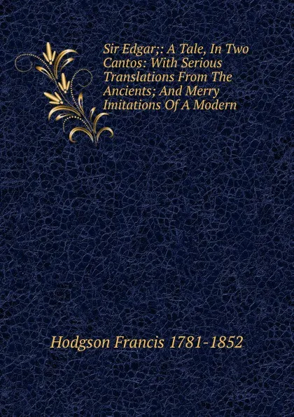 Обложка книги Sir Edgar;: A Tale, In Two Cantos: With Serious Translations From The Ancients; And Merry Imitations Of A Modern., Hodgson Francis 1781-1852