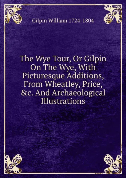 Обложка книги The Wye Tour, Or Gilpin On The Wye, With Picturesque Additions, From Wheatley, Price, .c. And Archaeological Illustrations, Gilpin William