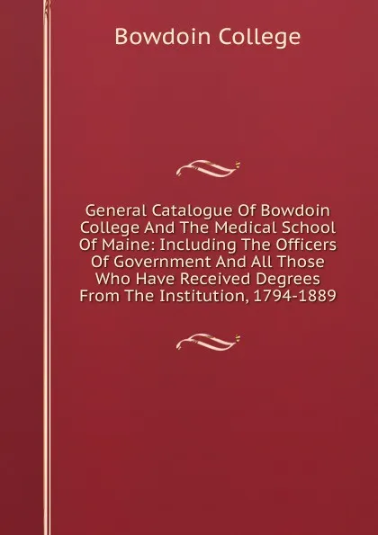 Обложка книги General Catalogue Of Bowdoin College And The Medical School Of Maine: Including The Officers Of Government And All Those Who Have Received Degrees From The Institution, 1794-1889, Bowdoin College