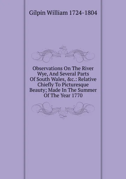 Обложка книги Observations On The River Wye, And Several Parts Of South Wales, .c.: Relative Chiefly To Picturesque Beauty; Made In The Summer Of The Year 1770., Gilpin William