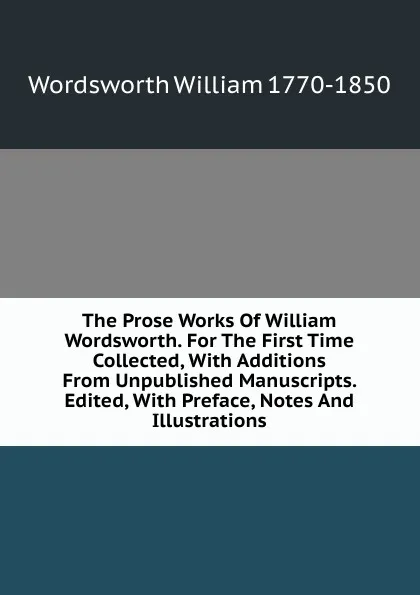 Обложка книги The Prose Works Of William Wordsworth. For The First Time Collected, With Additions From Unpublished Manuscripts. Edited, With Preface, Notes And Illustrations, Wordsworth William