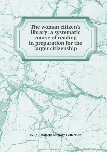 Обложка книги The woman citizen.s library: a systematic course of reading in preparation for the larger citizenship, Jon A. Lindseth Suffrage Collection