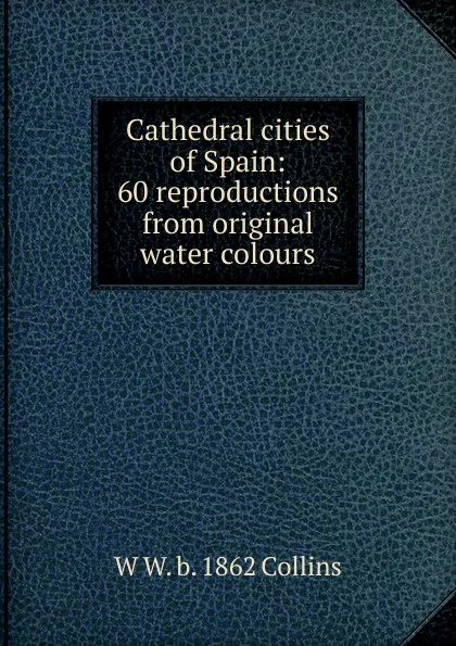 Обложка книги Cathedral cities of Spain: 60 reproductions from original water colours, W W. b. 1862 Collins