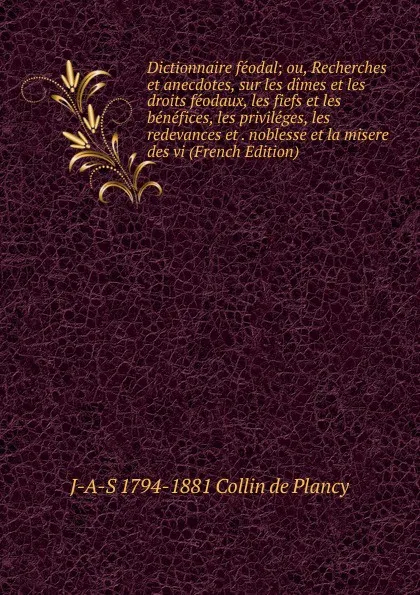 Обложка книги Dictionnaire feodal; ou, Recherches et anecdotes, sur les dimes et les droits feodaux, les fiefs et les benefices, les privileges, les redevances et . noblesse et la misere des vi (French Edition), J-A-S 1794-1881 Collin de Plancy