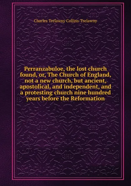 Обложка книги Perranzabuloe, the lost church found, or, The Church of England, not a new church, but ancient, apostolical, and independent, and a protesting church nine hundred years before the Reformation, Charles Trelawny Collins-Trelawny