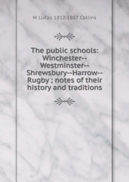 Обложка книги The public schools: Winchester--Westminster--Shrewsbury--Harrow--Rugby ; notes of their history and traditions, W Lucas 1817-1887 Collins