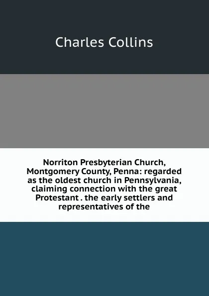 Обложка книги Norriton Presbyterian Church, Montgomery County, Penna: regarded as the oldest church in Pennsylvania, claiming connection with the great Protestant . the early settlers and representatives of the, Charles Collins