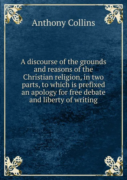 Обложка книги A discourse of the grounds and reasons of the Christian religion, in two parts, to which is prefixed an apology for free debate and liberty of writing, Anthony Collins