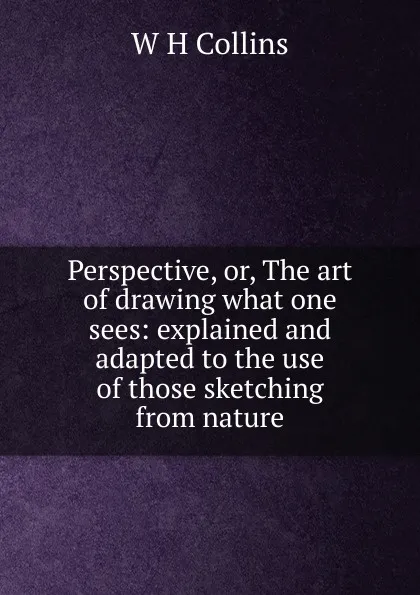 Обложка книги Perspective, or, The art of drawing what one sees: explained and adapted to the use of those sketching from nature, W H Collins