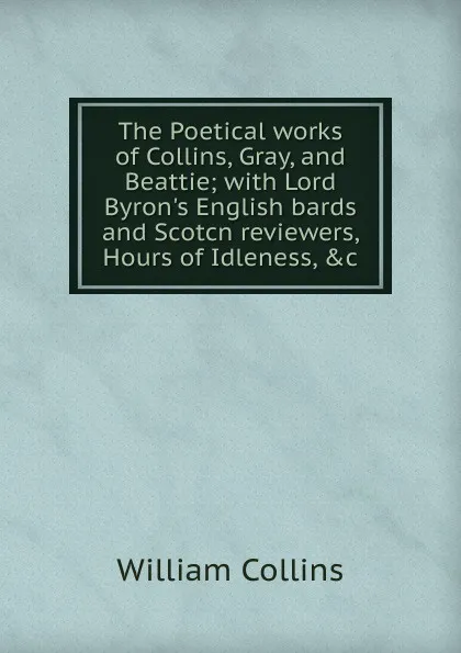 Обложка книги The Poetical works of Collins, Gray, and Beattie; with Lord Byron.s English bards and Scotcn reviewers, Hours of Idleness, .c, William Collins