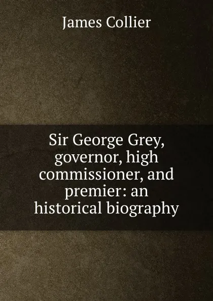 Обложка книги Sir George Grey, governor, high commissioner, and premier: an historical biography, James Collier