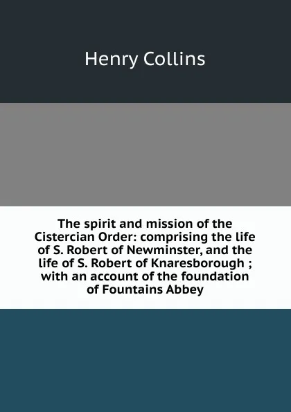 Обложка книги The spirit and mission of the Cistercian Order: comprising the life of S. Robert of Newminster, and the life of S. Robert of Knaresborough ; with an account of the foundation of Fountains Abbey, Henry Collins