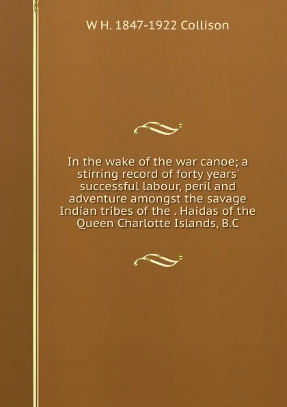 Обложка книги In the wake of the war canoe; a stirring record of forty years. successful labour, peril and adventure amongst the savage Indian tribes of the . Haidas of the Queen Charlotte Islands, B.C, W H. 1847-1922 Collison