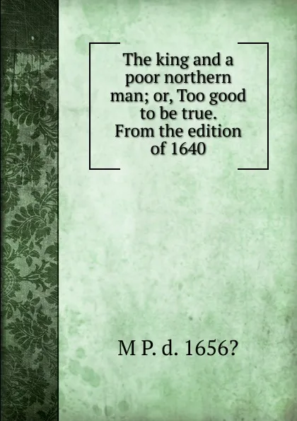 Обложка книги The king and a poor northern man; or, Too good to be true. From the edition of 1640, M P. d. 1656?