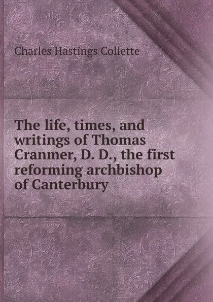 Обложка книги The life, times, and writings of Thomas Cranmer, D. D., the first reforming archbishop of Canterbury, Charles Hastings Collette