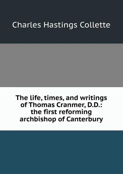 Обложка книги The life, times, and writings of Thomas Cranmer, D.D.: the first reforming archbishop of Canterbury, Charles Hastings Collette