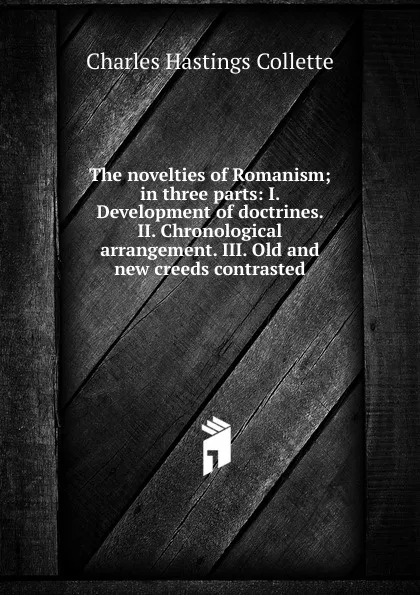 Обложка книги The novelties of Romanism; in three parts: I. Development of doctrines. II. Chronological arrangement. III. Old and new creeds contrasted, Charles Hastings Collette