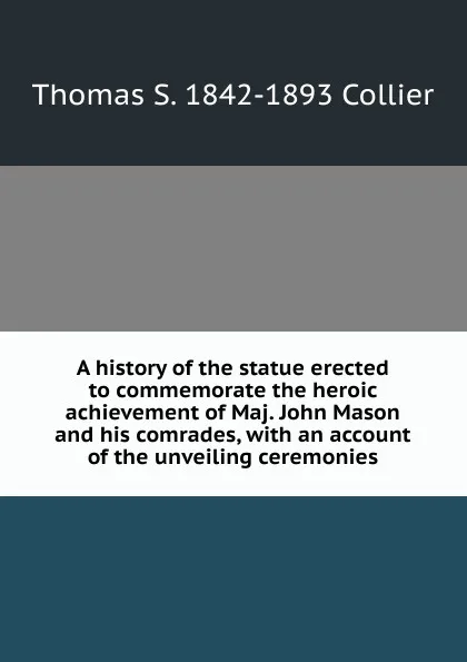 Обложка книги A history of the statue erected to commemorate the heroic achievement of Maj. John Mason and his comrades, with an account of the unveiling ceremonies, Thomas S. 1842-1893 Collier