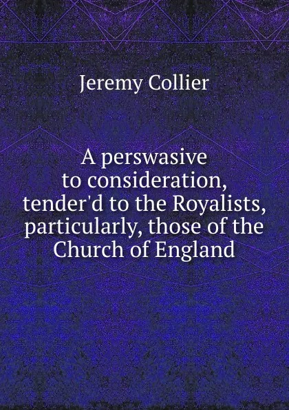 Обложка книги A perswasive to consideration, tender.d to the Royalists, particularly, those of the Church of England, Jeremy Collier