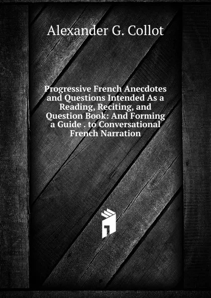 Обложка книги Progressive French Anecdotes and Questions Intended As a Reading, Reciting, and Question Book: And Forming a Guide . to Conversational French Narration, Alexander G. Collot