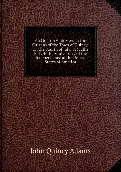 Обложка книги An Oration Addressed to the Citizens of the Town of Quincy: On the Fourth of July, 1831, the Fifty-Fifth Anniversary of the Independence of the United States of America, Adams John Quincy