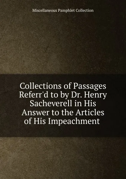 Обложка книги Collections of Passages Referr.d to by Dr. Henry Sacheverell in His Answer to the Articles of His Impeachment ., Miscellaneous Pamphlet Collection