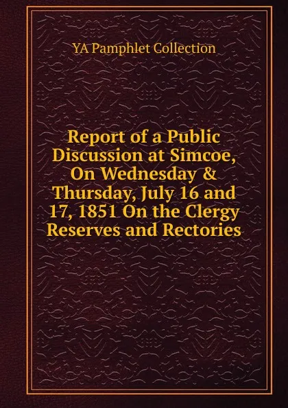 Обложка книги Report of a Public Discussion at Simcoe, On Wednesday . Thursday, July 16 and 17, 1851 On the Clergy Reserves and Rectories, YA Pamphlet Collection