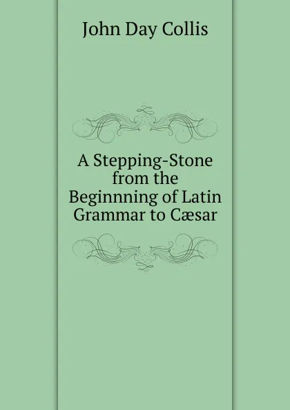 Обложка книги A Stepping-Stone from the Beginnning of Latin Grammar to Caesar, John Day Collis
