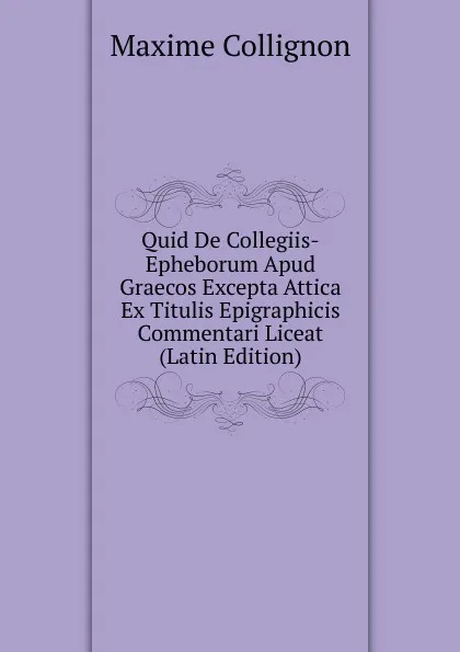 Обложка книги Quid De Collegiis-Epheborum Apud Graecos Excepta Attica Ex Titulis Epigraphicis Commentari Liceat (Latin Edition), Maxime Collignon