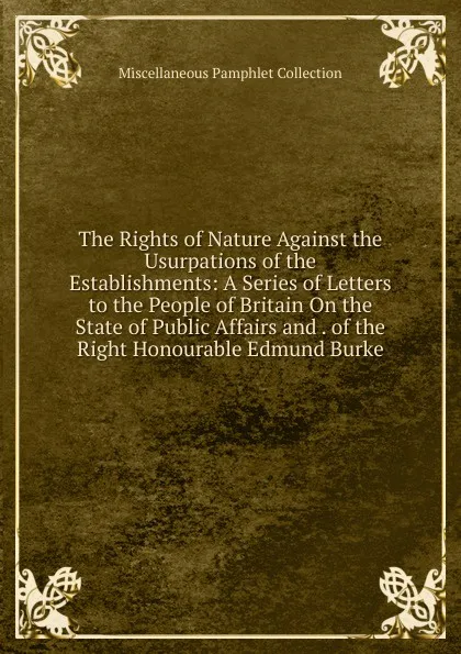 Обложка книги The Rights of Nature Against the Usurpations of the Establishments: A Series of Letters to the People of Britain On the State of Public Affairs and . of the Right Honourable Edmund Burke, Miscellaneous Pamphlet Collection