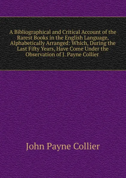 Обложка книги A Bibliographical and Critical Account of the Rarest Books in the English Language, Alphabetically Arranged: Which, During the Last Fifty Years, Have Come Under the Observation of J. Payne Collier ., John Payne Collier