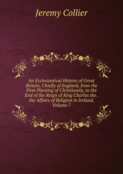 Обложка книги An Ecclesiastical History of Great Britain, Chiefly of England, from the First Planting of Christianity, to the End of the Reign of King Charles the . the Affairs of Religion in Ireland, Volume 7, Jeremy Collier