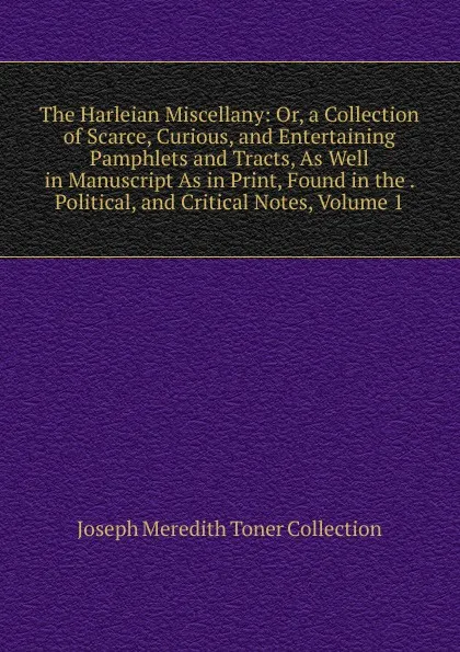 Обложка книги The Harleian Miscellany: Or, a Collection of Scarce, Curious, and Entertaining Pamphlets and Tracts, As Well in Manuscript As in Print, Found in the . Political, and Critical Notes, Volume 1, Joseph Meredith Toner Collection