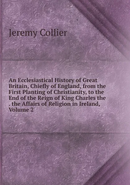 Обложка книги An Ecclesiastical History of Great Britain, Chiefly of England, from the First Planting of Christianity, to the End of the Reign of King Charles the . the Affairs of Religion in Ireland, Volume 2, Jeremy Collier