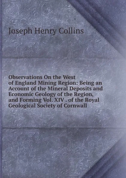 Обложка книги Observations On the West of England Mining Region: Being an Account of the Mineral Deposits and Economic Geology of the Region, and Forming Vol. XIV . of the Royal Geological Society of Cornwall, Joseph Henry Collins