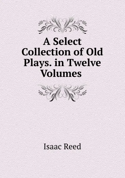 Обложка книги A Select Collection of Old Plays. in Twelve Volumes ., Isaac Reed