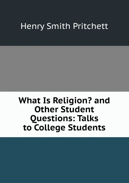 Обложка книги What Is Religion. and Other Student Questions: Talks to College Students, Henry Smith Pritchett