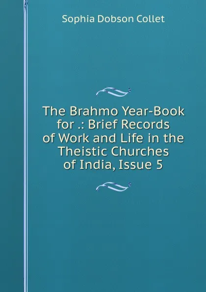 Обложка книги The Brahmo Year-Book for .: Brief Records of Work and Life in the Theistic Churches of India, Issue 5, Sophia Dobson Collet