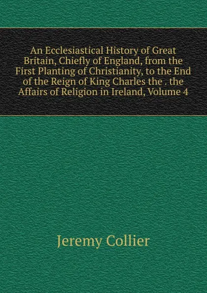 Обложка книги An Ecclesiastical History of Great Britain, Chiefly of England, from the First Planting of Christianity, to the End of the Reign of King Charles the . the Affairs of Religion in Ireland, Volume 4, Jeremy Collier