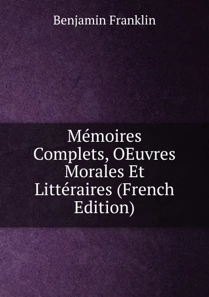 Обложка книги Memoires Complets, OEuvres Morales Et Litteraires (French Edition), B. Franklin