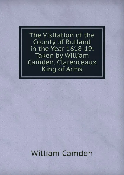 Обложка книги The Visitation of the County of Rutland in the Year 1618-19: Taken by William Camden, Clarenceaux King of Arms, William Camden