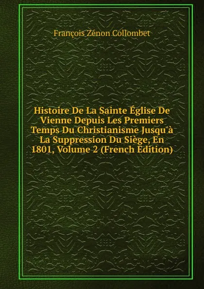 Обложка книги Histoire De La Sainte Eglise De Vienne Depuis Les Premiers Temps Du Christianisme Jusqu.a La Suppression Du Siege, En 1801, Volume 2 (French Edition), François Zénon Collombet