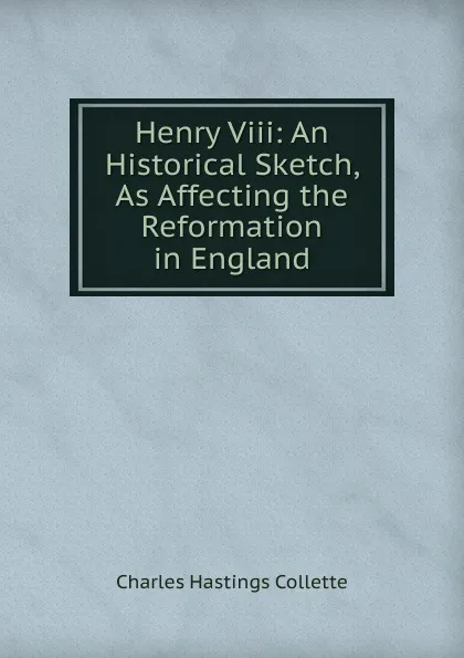 Обложка книги Henry Viii: An Historical Sketch, As Affecting the Reformation in England, Charles Hastings Collette