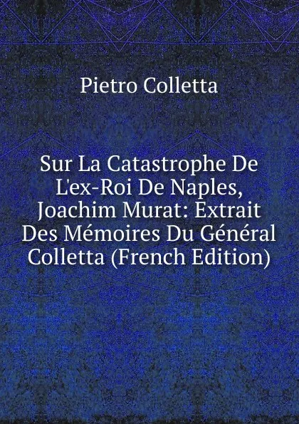 Обложка книги Sur La Catastrophe De L.ex-Roi De Naples, Joachim Murat: Extrait Des Memoires Du General Colletta (French Edition), Pietro Colletta