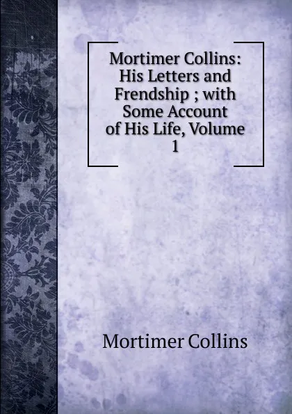 Обложка книги Mortimer Collins: His Letters and Frendship ; with Some Account of His Life, Volume 1, Mortimer Collins