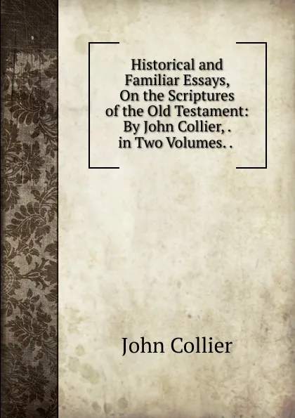 Обложка книги Historical and Familiar Essays, On the Scriptures of the Old Testament: By John Collier, . in Two Volumes. . ., John Collier