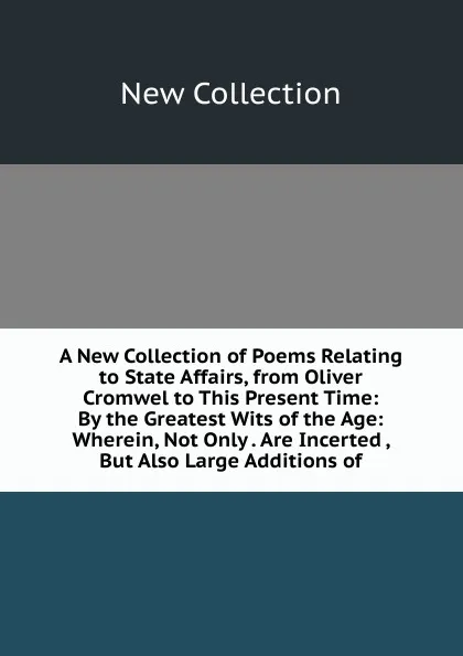 Обложка книги A New Collection of Poems Relating to State Affairs, from Oliver Cromwel to This Present Time: By the Greatest Wits of the Age: Wherein, Not Only . Are Incerted , But Also Large Additions of, New Collection