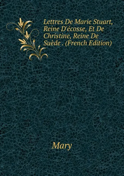 Обложка книги Lettres De Marie Stuart, Reine D.ecosse, Et De Christine, Reine De Suede . (French Edition), Mary